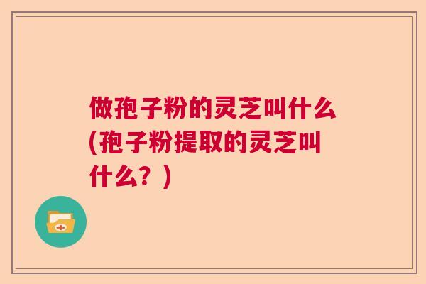 做孢子粉的灵芝叫什么(孢子粉提取的灵芝叫什么？)