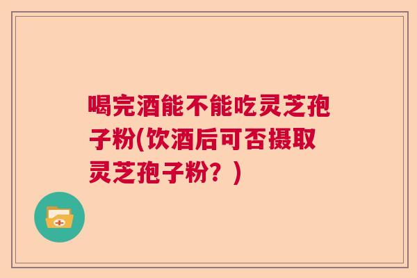 喝完酒能不能吃灵芝孢子粉(饮酒后可否摄取灵芝孢子粉？)