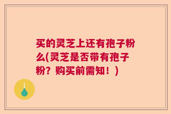 买的灵芝上还有孢子粉么(灵芝是否带有孢子粉？购买前需知！)
