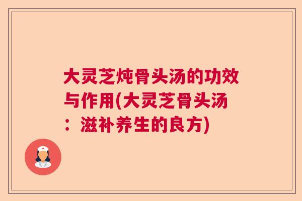 大灵芝炖骨头汤的功效与作用(大灵芝骨头汤:滋补养生的良方) 大灵芝炖骨头汤的功效与作用(大灵芝骨头汤:滋补养生的良方)