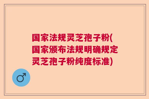 国家法规灵芝孢子粉(国家颁布法规明确规定灵芝孢子粉纯度标准)
