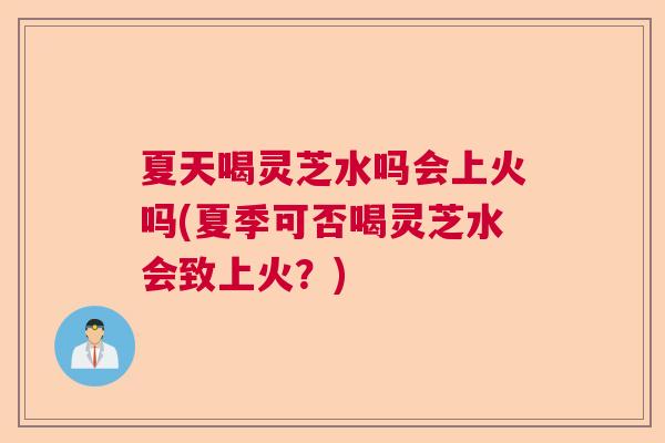 夏天喝灵芝水吗会上火吗(夏季可否喝灵芝水会致上火？)