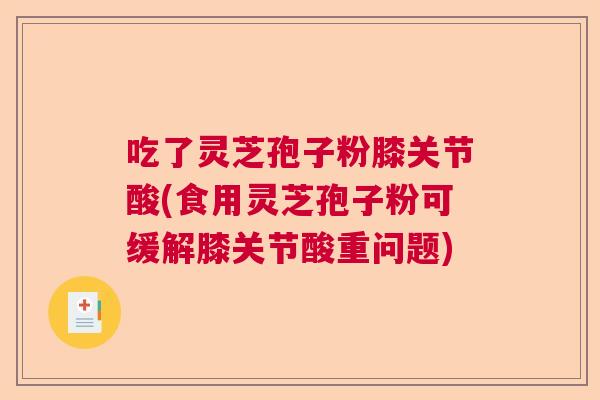 吃了灵芝孢子粉膝关节酸(食用灵芝孢子粉可缓解膝关节酸重问题) 吃了灵芝孢子粉膝关节酸(食用灵芝孢子粉可缓解膝关节酸重问题)