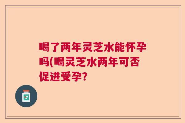 喝了两年灵芝水能怀孕吗(喝灵芝水两年可否促进受孕？