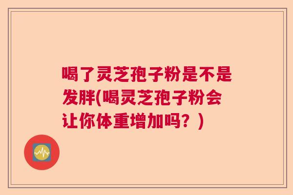 喝了灵芝孢子粉是不是发胖(喝灵芝孢子粉会让你体重增加吗?) 喝了灵芝孢子粉是不是发胖(喝灵芝孢子粉会让你体重增加吗?)