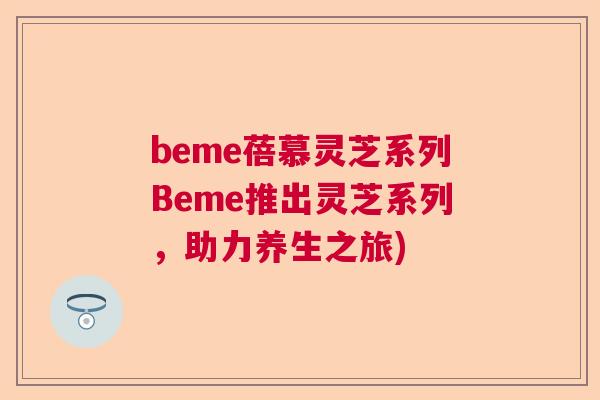 beme蓓慕灵芝系列Beme推出灵芝系列,助力养生之旅) beme蓓慕灵芝系列Beme推出灵芝系列,助力养生之旅)