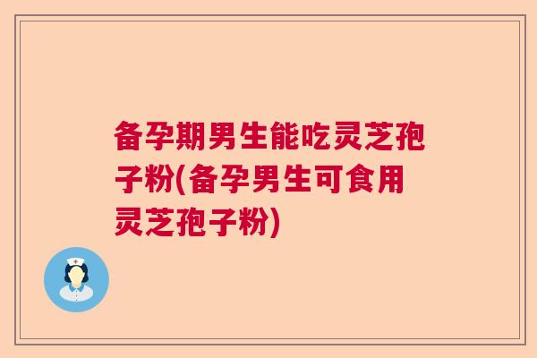 备孕期男生能吃灵芝孢子粉(备孕男生可食用灵芝孢子粉) 备孕期男生能吃灵芝孢子粉(备孕男生可食用灵芝孢子粉)