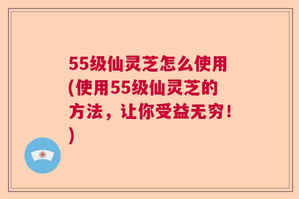 55级仙灵芝怎么使用(使用55级仙灵芝的方法,让你受益无穷!) 55级仙灵芝怎么使用(使用55级仙灵芝的方法,让你受益无穷!)