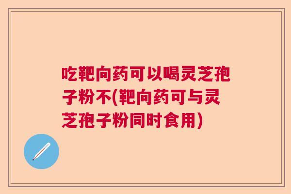 吃靶向药可以喝灵芝孢子粉不(靶向药可与灵芝孢子粉同时食用) 吃靶向药可以喝灵芝孢子粉不(靶向药可与灵芝孢子粉同时食用)