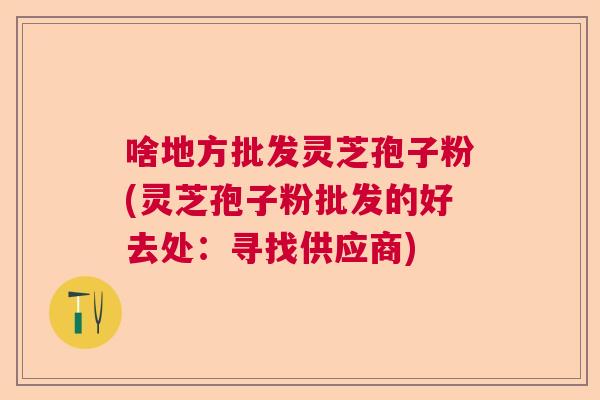 啥地方批发灵芝孢子粉(灵芝孢子粉批发的好去处:寻找供应商) 啥地方批发灵芝孢子粉(灵芝孢子粉批发的好去处:寻找供应商)