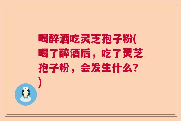 喝醉酒吃灵芝孢子粉(喝了醉酒后,吃了灵芝孢子粉,会发生什么?) 喝醉酒吃灵芝孢子粉(喝了醉酒后,吃了灵芝孢子粉,会发生什么?)
