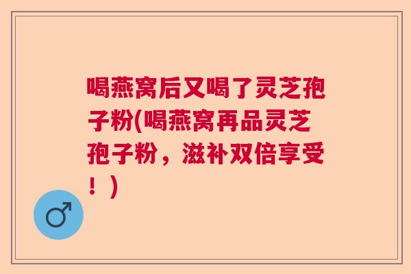 喝燕窝后又喝了灵芝孢子粉(喝燕窝再品灵芝孢子粉，滋补双倍享受！)
