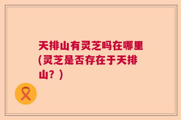 天排山有灵芝吗在哪里(灵芝是否存在于天排山?) 天排山有灵芝吗在哪里(灵芝是否存在于天排山?)