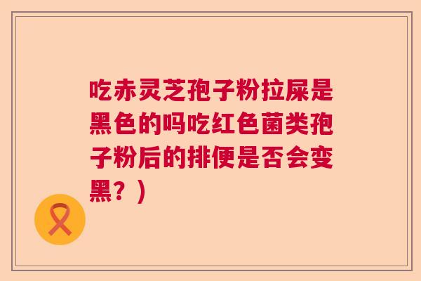 吃赤灵芝孢子粉拉屎是黑色的吗吃红色菌类孢子粉后的排便是否会变黑?) 吃赤灵芝孢子粉拉屎是黑色的吗吃红色菌类孢子粉后的排便是否会变黑?)