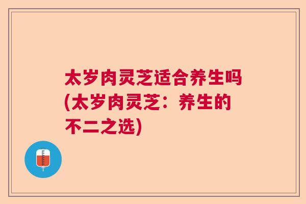 太岁肉灵芝适合养生吗(太岁肉灵芝：养生的不二之选)