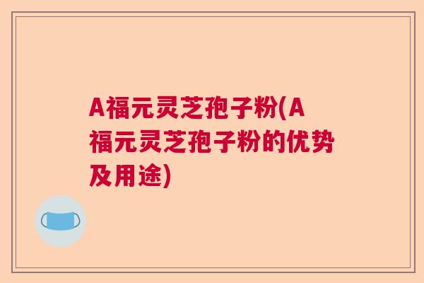 A福元灵芝孢子粉(A福元灵芝孢子粉的优势及用途)