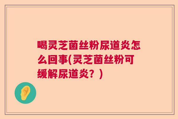 喝灵芝菌丝粉尿道炎怎么回事(灵芝菌丝粉可缓解尿道炎？)