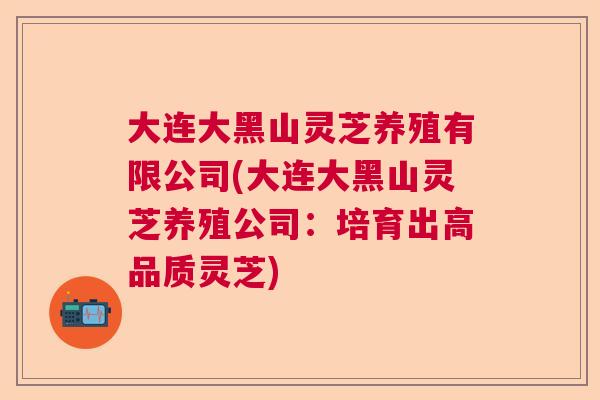 大连大黑山灵芝养殖有限公司(大连大黑山灵芝养殖公司:培育出高品质灵芝) 大连大黑山灵芝养殖有限公司(大连大黑山灵芝养殖公司:培育出高品质灵芝)