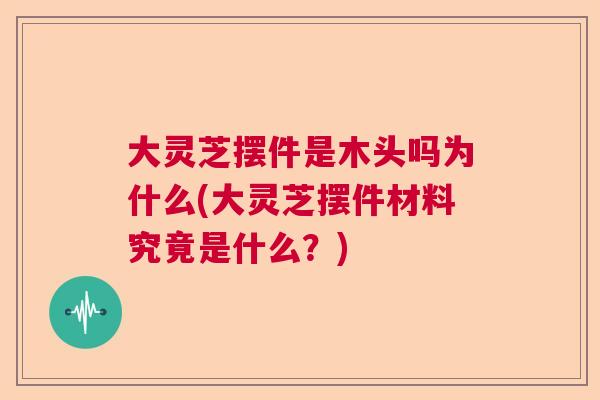 大灵芝摆件是木头吗为什么(大灵芝摆件材料究竟是什么?) 大灵芝摆件是木头吗为什么(大灵芝摆件材料究竟是什么?)