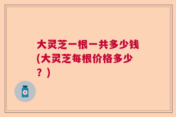 大灵芝一根一共多少钱(大灵芝每根价格多少?) 大灵芝一根一共多少钱(大灵芝每根价格多少?)