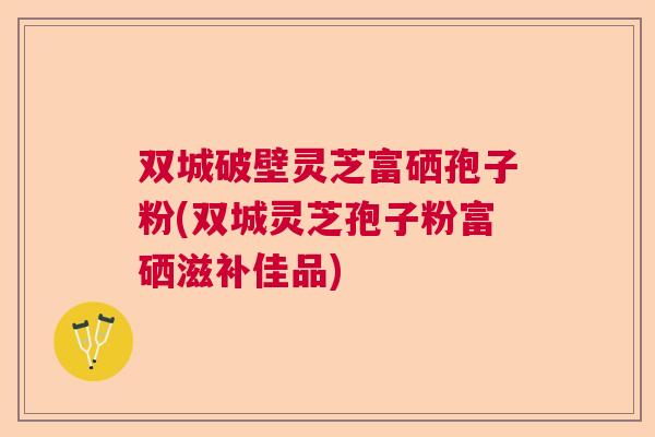 双城破壁灵芝富硒孢子粉(双城灵芝孢子粉富硒滋补佳品)