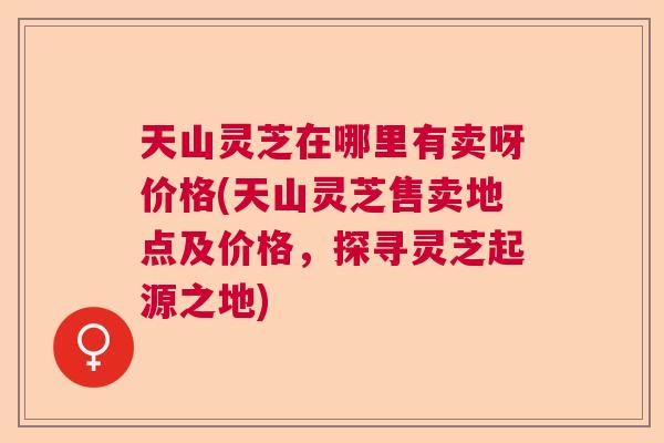 天山灵芝在哪里有卖呀价格(天山灵芝售卖地点及价格，探寻灵芝起源之地)