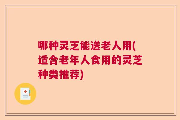 哪种灵芝能送老人用(适合老年人食用的灵芝种类推荐)