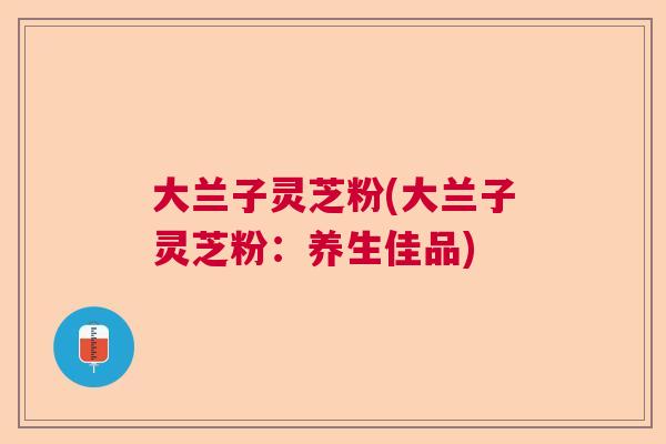 大兰子灵芝粉(大兰子灵芝粉：养生佳品)