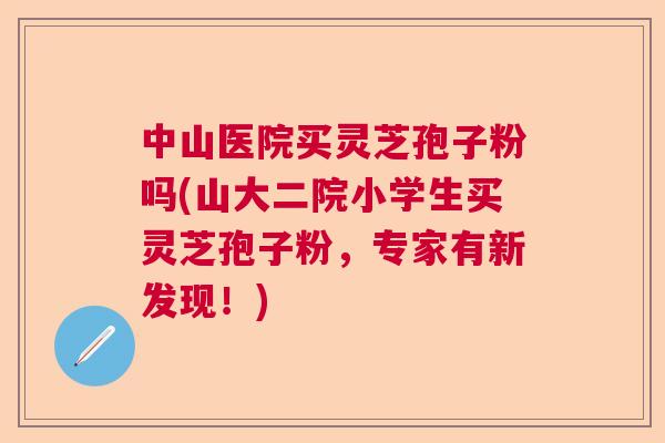 中山医院买灵芝孢子粉吗(山大二院小学生买灵芝孢子粉，专家有新发现！)