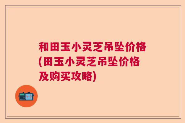 和田玉小灵芝吊坠价格(田玉小灵芝吊坠价格及购买攻略)