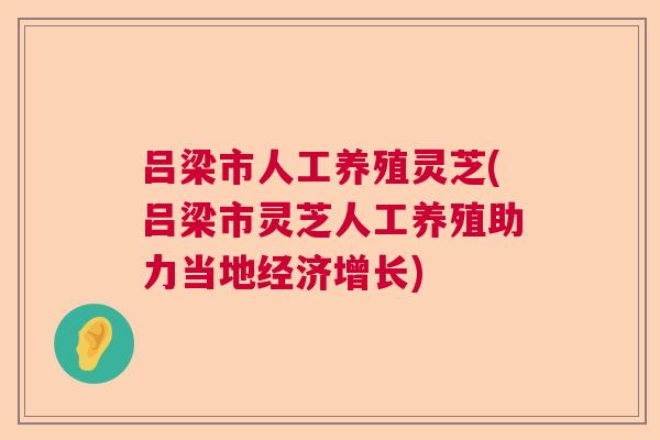 吕梁市人工养殖灵芝(吕梁市灵芝人工养殖助力当地经济增长)
