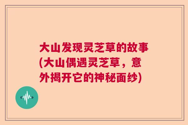 大山发现灵芝草的故事(大山偶遇灵芝草,意外揭开它的神秘面纱) 大山发现灵芝草的故事(大山偶遇灵芝草,意外揭开它的神秘面纱)