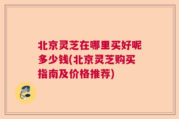 北京灵芝在哪里买好呢多少钱(北京灵芝购买指南及价格推荐) 北京灵芝在哪里买好呢多少钱(北京灵芝购买指南及价格推荐)