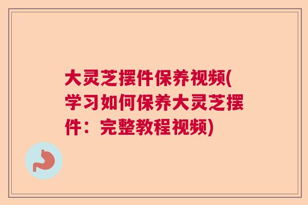 大灵芝摆件保养视频(学习如何保养大灵芝摆件：完整教程视频)