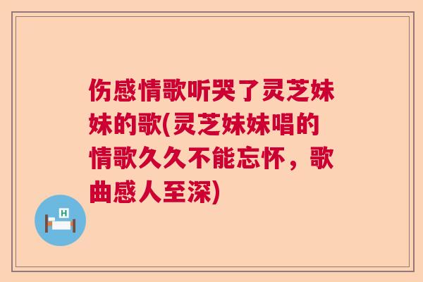 伤感情歌听哭了灵芝妹妹的歌(灵芝妹妹唱的情歌久久不能忘怀，歌曲感人至深)