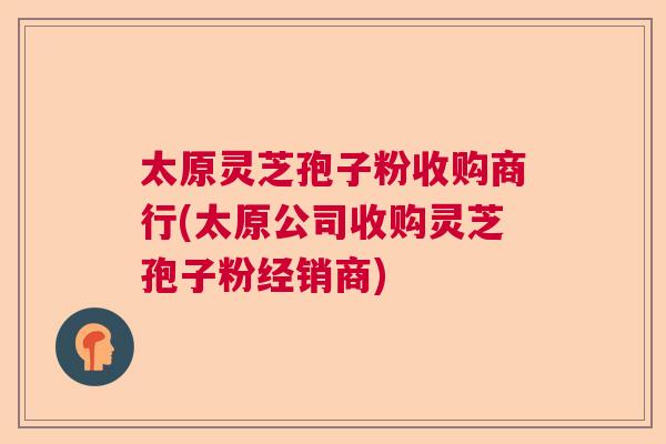 太原灵芝孢子粉收购商行(太原公司收购灵芝孢子粉经销商)
