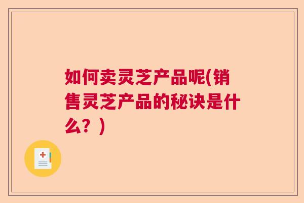 如何卖灵芝产品呢(销售灵芝产品的秘诀是什么?) 如何卖灵芝产品呢(销售灵芝产品的秘诀是什么?)