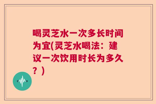 喝灵芝水一次多长时间为宜(灵芝水喝法:建议一次饮用时长为多久?) 喝灵芝水一次多长时间为宜(灵芝水喝法:建议一次饮用时长为多久?)