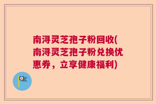 南浔灵芝孢子粉回收(南浔灵芝孢子粉兑换优惠券，立享健康福利)