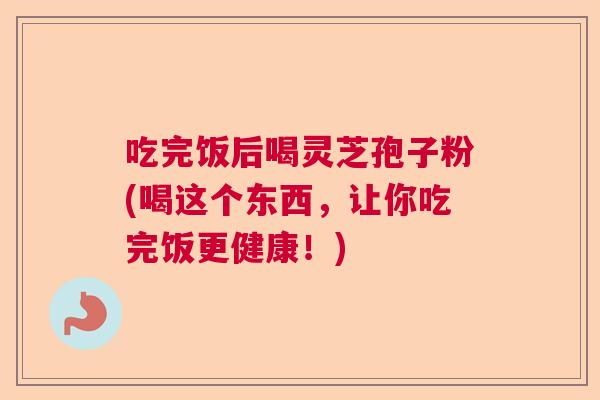 吃完饭后喝灵芝孢子粉(喝这个东西，让你吃完饭更健康！)
