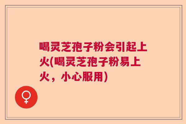 喝灵芝孢子粉会引起上火(喝灵芝孢子粉易上火,小心服用) 喝灵芝孢子粉会引起上火(喝灵芝孢子粉易上火,小心服用)