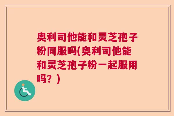奥利司他能和灵芝孢子粉同服吗(奥利司他能和灵芝孢子粉一起服用吗？)