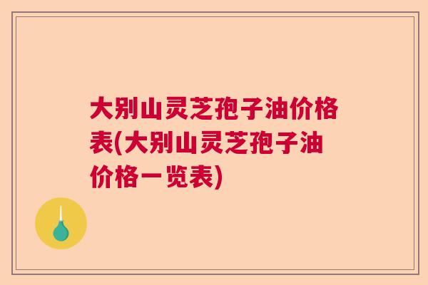 大别山灵芝孢子油价格表(大别山灵芝孢子油价格一览表) 大别山灵芝孢子油价格表(大别山灵芝孢子油价格一览表)