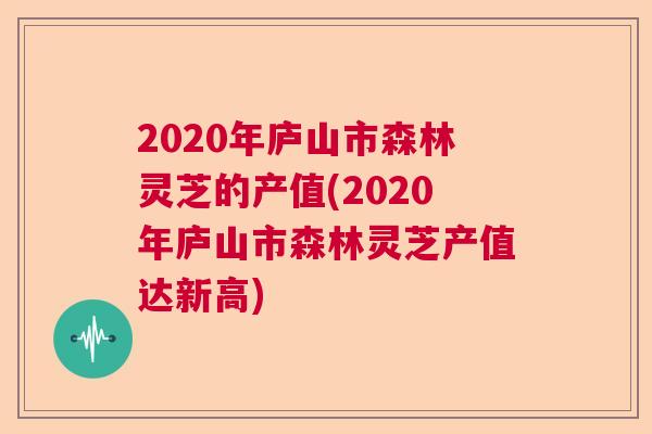 2020年庐山市森林灵芝的产值(2020年庐山市森林灵芝产值达新高)