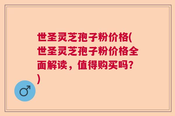 世圣灵芝孢子粉价格(世圣灵芝孢子粉价格全面解读,值得购买吗?) 世圣灵芝孢子粉价格(世圣灵芝孢子粉价格全面解读,值得购买吗?)