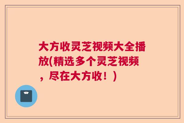 大方收灵芝视频大全播放(精选多个灵芝视频，尽在大方收！)