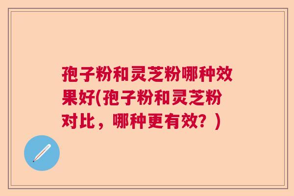 孢子粉和灵芝粉哪种效果好(孢子粉和灵芝粉对比，哪种更有效？)