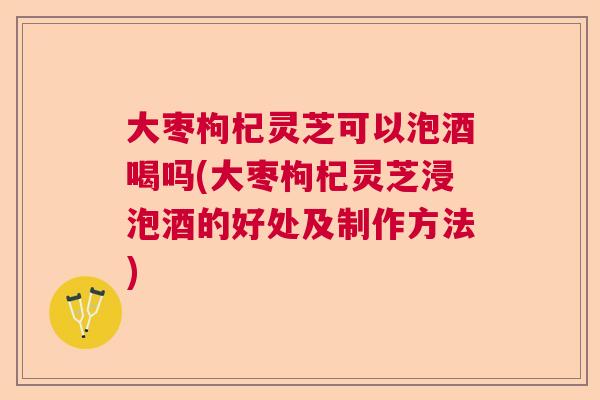 大枣枸杞灵芝可以泡酒喝吗(大枣枸杞灵芝浸泡酒的好处及制作方法)