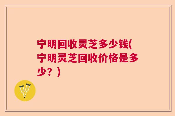 宁明回收灵芝多少钱(宁明灵芝回收价格是多少?) 宁明回收灵芝多少钱(宁明灵芝回收价格是多少?)