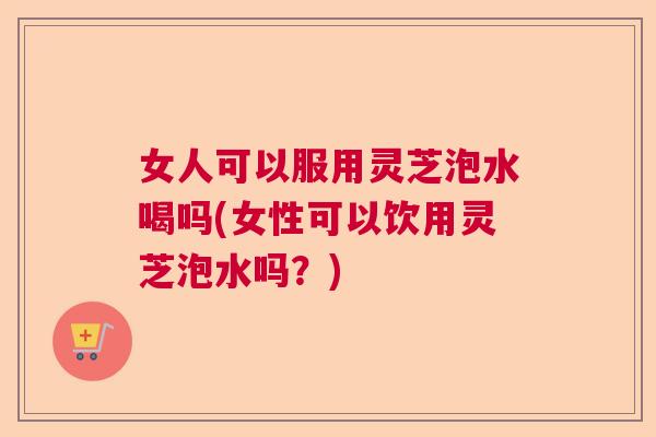 女人可以服用灵芝泡水喝吗(女性可以饮用灵芝泡水吗?) 女人可以服用灵芝泡水喝吗(女性可以饮用灵芝泡水吗?)